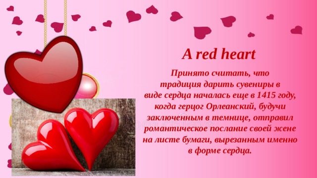 A red heart Принято считать, что традиция дарить сувениры в виде сердца началась еще в 1415 году, когда герцог Орлеанский, будучи заключенным в темнице, отправил романтическое послание своей жене на листе бумаги, вырезанным именно в форме сердца. 