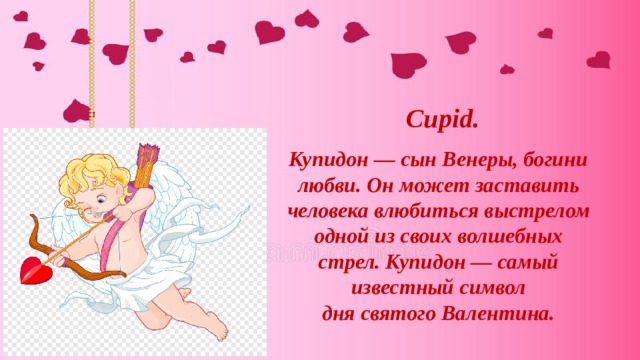 Cupid. Купидон — cын Венеры, богини любви. Он может заставить человека влюбиться выстрелом одной из своих волшебных стрел. Купидон — самый известный символ дня святого Валентина. 