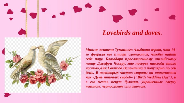 Lovebirds and doves . Многие жители Туманного Альбиона верят, что 14-го февраля все птицы слетаются, чтобы найти себе пару. Благодаря прославленному английскому поэту Джефри Чосеру, это поверье навсегда стало частью Дня Святого Валентина и популярно по сей день. В некоторых частях страны он отмечается как «День птичьих свадеб» (