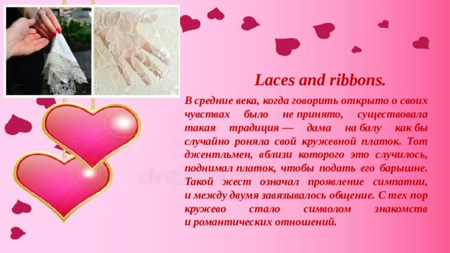 Laces and ribbons. В средние века, когда говорить открыто о своих чувствах было не принято, существовала такая традиция — дама на балу как бы случайно роняла свой кружевной платок. Тот джентльмен, вблизи которого это случилось, поднимал платок, чтобы подать его барышне. Такой жест означал проявление симпатии, и между двумя завязывалось общение. С тех пор кружево стало символом знакомств и романтических отношений.  