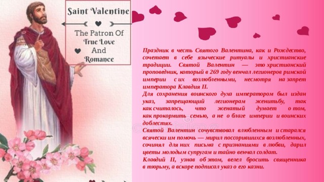 Праздник в честь Святого Валентина, как и Рождество, сочетает в себе языческие ритуалы и христианские традиции. Святой Валентин — это христианский проповедник, который в 269 году венчал легионеров римской империи с их возлюбленными, несмотря на запрет императора Клавдия II. Для сохранения воинского духа императором был издан указ, запрещающий легионерам женитьбу, так как считалось, что женатый думает о том, как прокормить семью, а не о благе империи и воинских доблестях. Святой Валентин сочувствовал влюбленным и старался всячески им помочь — мирил поссорившихся возлюбленных, сочинял для них письма с признаниями в любви, дарил цветы молодым супругам и тайно венчал солдат. Клавдий II, узнав об этом, велел бросить священника в тюрьму, а вскоре подписал указ о его казни. 