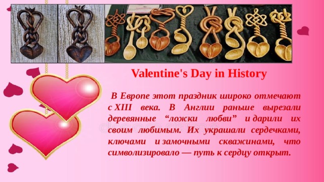 Valentine's Day in History  В Европе этот праздник широко отмечают с XIII века. В Англии раньше вырезали деревянные “ложки любви” и дарили их своим любимым. Их украшали сердечками, ключами и замочными скважинами, что символизировало — путь к сердцу открыт. 