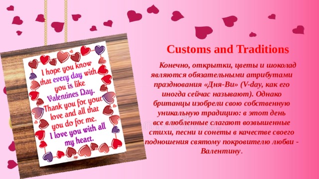 Customs and Traditions Конечно, открытки, цветы и шоколад являются обязательными атрибутами празднования «Дня-Ви» (V-day, как его иногда сейчас называют). Однако британцы изобрели свою собственную уникальную традицию: в этот день все влюбленные слагают возвышенные стихи, песни и сонеты в качестве своего подношения святому покровителю любви - Валентину . 
