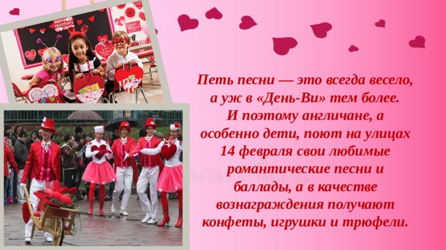 Петь песни — это всегда весело, а уж в «День-Ви» тем более. И поэтому англичане, а особенно дети, поют на улицах 14 февраля свои любимые романтические песни и баллады, а в качестве вознаграждения получают конфеты, игрушки и трюфели. 