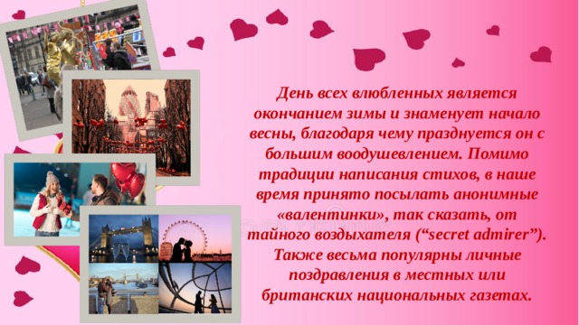 День всех влюбленных является окончанием зимы и знаменует начало весны, благодаря чему празднуется он с большим воодушевлением. Помимо традиции написания стихов, в наше время принято посылать анонимные «валентинки», так сказать, от тайного воздыхателя (“secret admirer”). Также весьма популярны личные поздравления в местных или британских национальных газетах. 