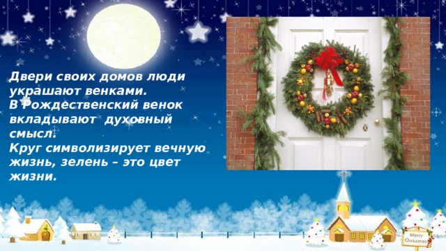 Двери своих домов люди украшают венками. В Рождественский венок  вкладывают духовный смысл. Круг символизирует вечную жизнь, зелень – это цвет жизни. 