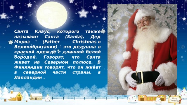 Санта Клаус, которого также называют Санта (Santa), Дед Мороз (Father Christmas в Великобритании) – это дедушка в красной одежде с длинной белой бородой. Говорят, что Санта живет на Северном полюсе. В Финляндии говорят, что он живет в северной части страны, в Лапландии . 