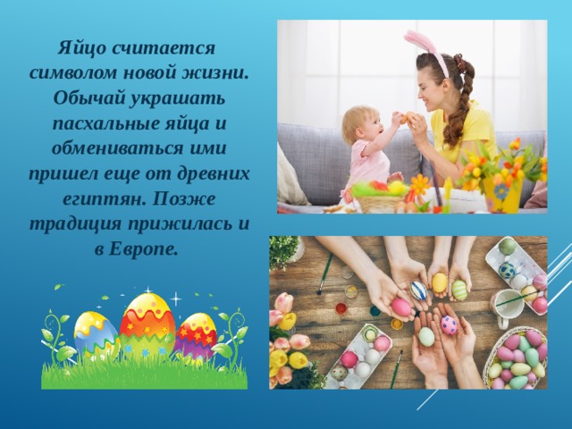 Яйцо считается  символом новой жизни. Обычай украшать пасхальные яйца и обмениваться ими пришел еще от древних египтян. Позже традиция прижилась и в Европе. 