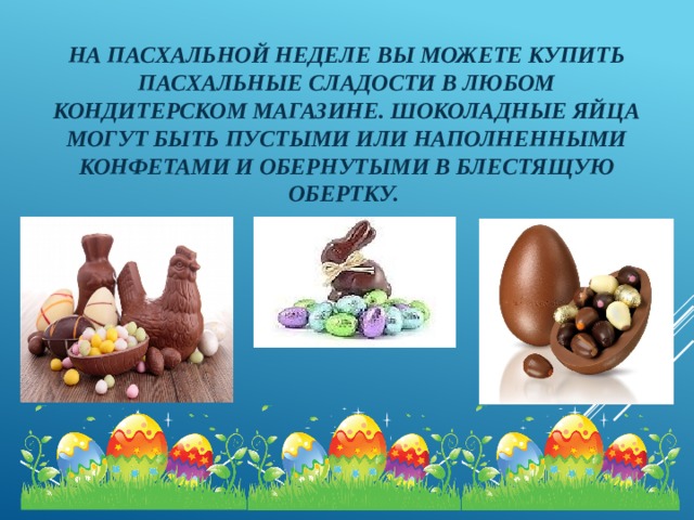 На пасхальной неделе вы можете купить пасхальные сладости в любом кондитерском магазине. Шоколадные яйца могут быть пустыми или наполненными конфетами и обернутыми в блестящую обертку. 