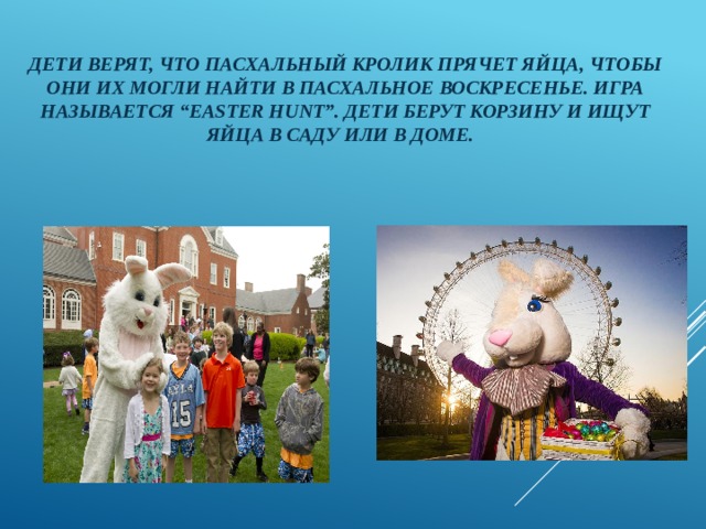 Дети верят, что пасхальный кролик прячет яйца, чтобы они их могли найти в Пасхальное воскресенье. Игра называется “Easter Hunt”. Дети берут корзину и ищут яйца в саду или в доме. 
