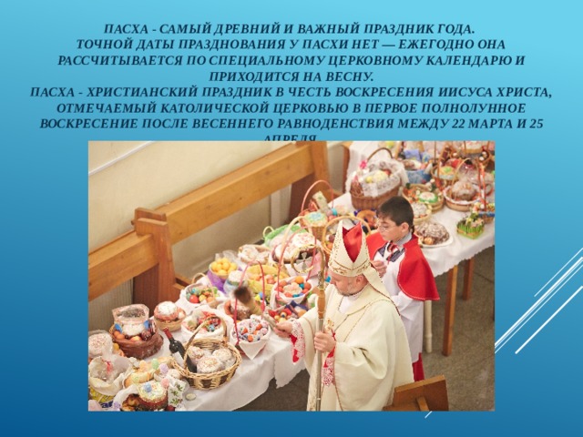 Пасха - самый древний и важный праздник года.  Точной даты празднования у Пасхи нет — ежегодно она рассчитывается по специальному церковному календарю и приходится на весну.  Пасха - христианский праздник в честь воскресения Иисуса Христа, отмечаемый католической церковью в первое полнолунное воскресение после весеннего равноденствия между 22 марта и 25 апреля. 