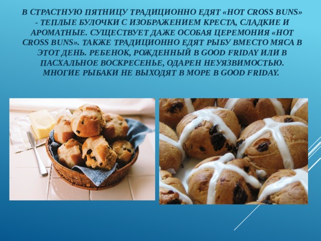 В Страстную пятницу традиционно едят «hot cross buns» - теплые булочки с изображением креста, сладкие и ароматные. Существует даже особая церемония «hot cross buns». Также традиционно едят рыбу вместо мяса в этот день. Ребенок, рожденный в Good Friday или в Пасхальное Воскресенье, одарен неуязвимостью. Многие рыбаки не выходят в море в Good Friday. 