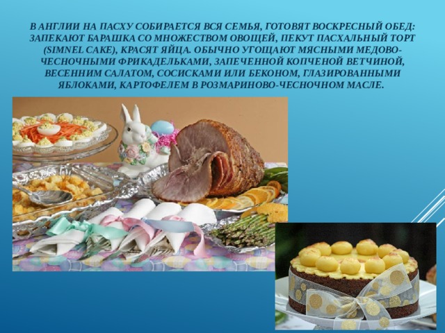 В Англии на Пасху собирается вся семья, готовят воскресный обед: запекают барашка со множеством овощей, пекут пасхальный торт (simnel cake), красят яйца. Обычно угощают мясными медово-чесночными фрикадельками, запеченной копченой ветчиной, весенним салатом, сосисками или беконом, глазированными яблоками, картофелем в розмариново-чесночном масле. 