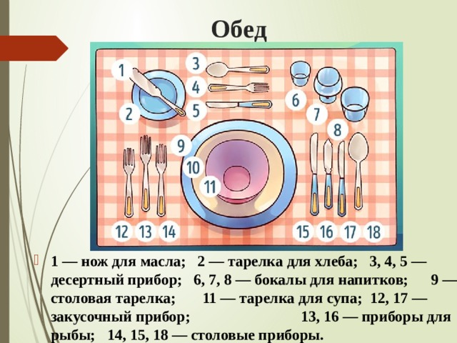 Обед 1 — нож для масла; 2 — тарелка для хлеба; 3, 4, 5 — десертный прибор; 6, 7, 8 — бокалы для напитков; 9 — столовая тарелка; 11 — тарелка для супа; 12, 17 — закусочный прибор; 13, 16 — приборы для рыбы; 14, 15, 18 — столовые приборы. 