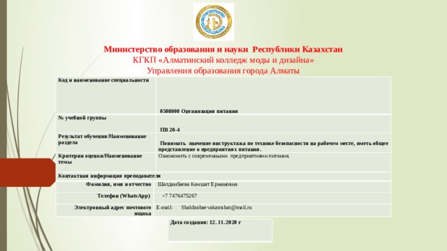 Министерство образования и науки Республики Казахстан  КГКП «Алматинский колледж моды и дизайна»  Управления образования города Алматы Код и наименование специальности   0508000 Организация питания № учебной группы   ПВ 20-4 Результат обучения/Наименование раздела   Понимать значение инструктажа по технике безопасности на рабочем месте, иметь общее представление о предприятиях питания. Критерии оценки/Наименование темы Ознокомить с современными предприятиями питания. Контактная информация преподавателя Фамилия, имя и отчество Телефон (WhatsApp)   Шалданбаева Камшат Ержановна  +7 7476475267 Электронный адрес почтового ящика E-mail: Shaldanbaevakamshat@mail.ru Дата создания: 12. 11. 2020 г 