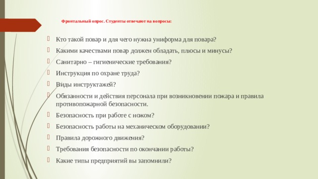 Фронтальный опрос. Студенты отвечают на вопросы:    Кто такой повар и для чего нужна униформа для повара? Какими качествами повар должен обладать, плюсы и минусы? Санитарно – гигиенические требования? Инструкция по охране труда? Виды инструктажей? Обязанности и действия персонала при возникновении пожара и правила противопожарной безопасности. Безопасность при работе с ножом? Безопасность работы на механическом оборудовании? Правила дорожного движения? Требования безопасности по окончании работы? Какие типы предприятий вы запомнили? 