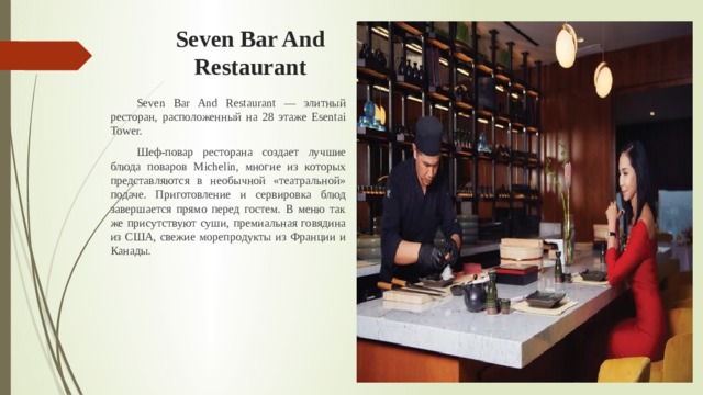 Seven Bar And Restaurant  Seven Bar And Restaurant — элитный ресторан, расположенный на 28 этаже Esentai Tower.  Шеф-повар ресторана создает лучшие блюда поваров Michelin, многие из которых представляются в необычной «театральной» подаче. Приготовление и сервировка блюд завершается прямо перед гостем. В меню так же присутствуют суши, премиальная говядина из США, свежие морепродукты из Франции и Канады. 