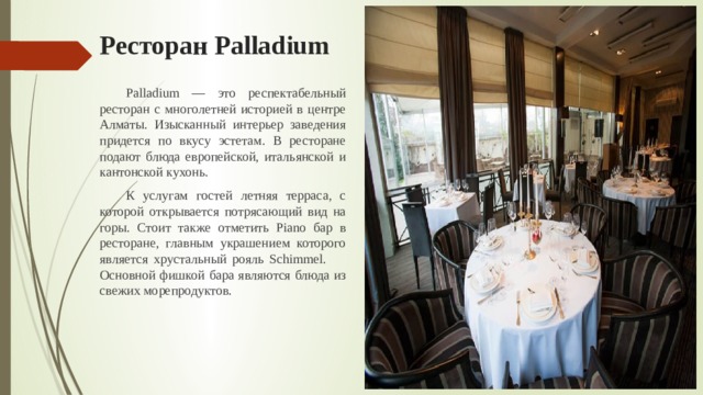 Ресторан Palladium  Palladium — это респектабельный ресторан с многолетней историей в центре Алматы. Изысканный интерьер заведения придется по вкусу эстетам. В ресторане подают блюда европейской, итальянской и кантонской кухонь.   К услугам гостей летняя терраса, с которой открывается потрясающий вид на горы. Стоит также отметить Piano бар в ресторане, главным украшением которого является хрустальный рояль Schimmel.  Основной фишкой бара являются блюда из свежих морепродуктов. 