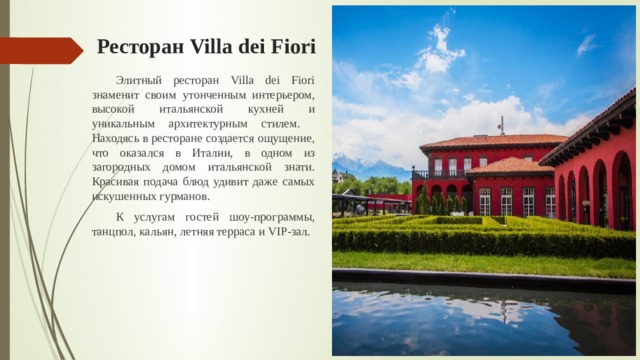 Ресторан Villa dei Fiori  Элитный ресторан Villa dei Fiori знаменит своим утонченным интерьером, высокой итальянской кухней и уникальным архитектурным стилем.  Находясь в ресторане создается ощущение, что оказался в Италии, в одном из загородных домом итальянской знати. Красивая подача блюд удивит даже самых искушенных гурманов.  К услугам гостей шоу-программы, танцпол, кальян, летняя терраса и VIP-зал. 