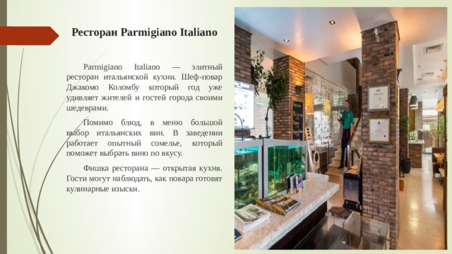 Ресторан Parmigiano Italiano  Parmigiano Italiano — элитный ресторан итальянской кухни. Шеф-повар Джакомо Коломбу который год уже удивляет жителей и гостей города своими шедеврами.  Помимо блюд, в меню большой выбор итальянских вин. В заведении работает опытный сомелье, который поможет выбрать вино по вкусу.  Фишка ресторана — открытая кухня. Гости могут наблюдать, как повара готовят кулинарные изыски. 