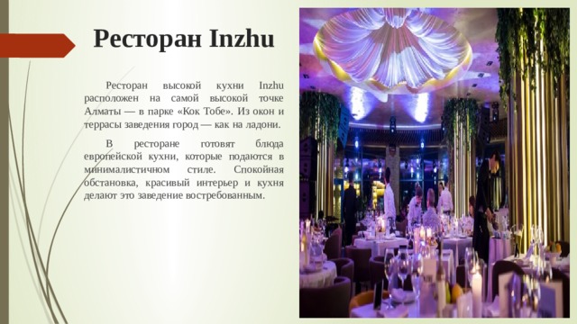Ресторан Inzhu  Ресторан высокой кухни Inzhu расположен на самой высокой точке Алматы — в парке «Кок Тобе». Из окон и террасы заведения город — как на ладони.  В ресторане готовят блюда европейской кухни, которые подаются в минималистичном стиле. Спокойная обстановка, красивый интерьер и кухня делают это заведение востребованным. 