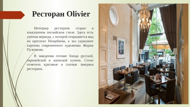 Ресторан Olivier  Интерьер ресторана создан в изысканном английском стиле. Здесь есть уютная веранда, с которой открывается вид на проспект Назарбаева, а зал украшают картины современного художника Жоржа Пузенкова.  В заведении готовят блюда русской, европейской и японской кухонь. Стоит отметить красивые и сытные завтраки ресторана. 