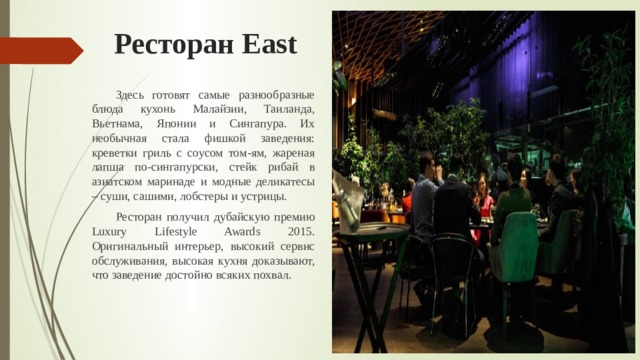Ресторан East  Здесь готовят самые разнообразные блюда кухонь Малайзии, Таиланда, Вьетнама, Японии и Сингапура. Их необычная стала фишкой заведения: креветки гриль с соусом том-ям, жареная лапша по-сингапурски, стейк рибай в азиатском маринаде и модные деликатесы – суши, сашими, лобстеры и устрицы.  Ресторан получил дубайскую премию Luxury Lifestyle Awards 2015. Оригинальный интерьер, высокий сервис обслуживания, высокая кухня доказывают, что заведение достойно всяких похвал. 