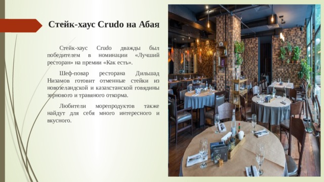 Стейк-хаус Crudo на Абая  Стейк-хаус Crudo дважды был победителем в номинации «Лучший ресторан» на премии «Как есть».  Шеф-повар ресторана Дильшад Низамов готовит отменные стейки из новозеландской и казахстанской говядины зернового и травяного откорма.  Любители морепродуктов также найдут для себя много интересного и вкусного. 