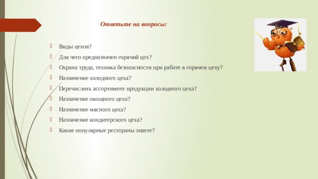 Ответьте на вопросы:   Виды цехов? Для чего предназначен горячий цех? Охрана труда, техника безопасности при работе в горячем цеху? Назначение холодного цеха? Перечислить ассортимент продукции холодного цеха? Назначение овощного цеха? Назначение мясного цеха? Назначение кондитерского цеха? Какие популярные рестораны знаете? 