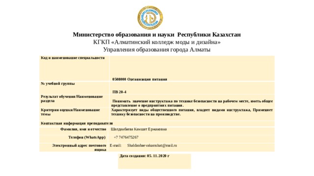 Министерство образования и науки Республики Казахстан  КГКП «Алматинский колледж моды и дизайна»  Управления образования города Алматы Код и наименование специальности   0508000 Организация питания № учебной группы   ПВ 20-4 Результат обучения/Наименование раздела   Понимать значение инструктажа по технике безопасности на рабочем месте, иметь общее представление о предприятиях питания. Критерии оценки/Наименование темы Характеризует виды общественного питания, владеет видами инструктажа, Применяет технику безопасности на производстве. Контактная информация преподавателя Фамилия, имя и отчество Телефон (WhatsApp)   Шалданбаева Камшат Ержановна  +7 7476475267 Электронный адрес почтового ящика E-mail: Shaldanbaevakamshat@mail.ru Дата создания: 05. 11. 2020 г 