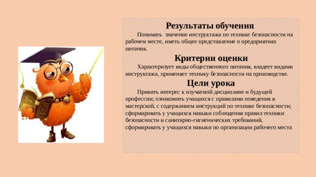 Результаты обучения  Понимать значение инструктажа по технике безопасности на рабочем месте, иметь общее представление о предприятиях питания. Критерии оценки  Характеризует виды общественного питания, владеет видами инструктажа, применяет технику безопасности на производстве. Цели урока  Привить интерес к изучаемой дисциплине и будущей профессии; ознакомить учащихся с правилами поведения в мастерской, с содержанием инструкций по технике безопасности; сформировать у учащихся навыки соблюдения правил техники безопасности и санитарно-гигиенических требований, сформировать у учащихся навыки по организации рабочего места    