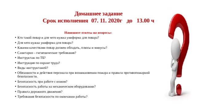 Домашнее задание  Срок исполнения 07. 11. 2020г до 13.00 ч Напишите ответы на вопросы: Кто такой повар и для чего нужна униформа для повара? Для чего нужна униформа для повара? Какими качествами повар должен обладать, плюсы и минусы? Санитарно – гигиенические требования? Инструктаж по ТБ? Инструкция по охране труда? Виды инструктажей? Обязанности и действия персонала при возникновении пожара и правила противопожарной безопасности. Безопасность при работе с ножом? Безопасность работы на механическом оборудовании? Правила дорожного движения? Требования безопасности по окончании работы? 
