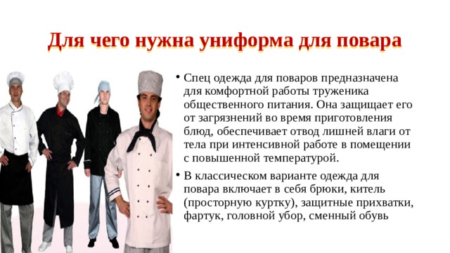 Для чего нужна униформа для повара Спец одежда для поваров предназначена для комфортной работы труженика общественного питания. Она защищает его от загрязнений во время приготовления блюд, обеспечивает отвод лишней влаги от тела при интенсивной работе в помещении с повышенной температурой. В классическом варианте одежда для повара включает в себя брюки, китель (просторную куртку), защитные прихватки, фартук, головной убор, сменный обувь 