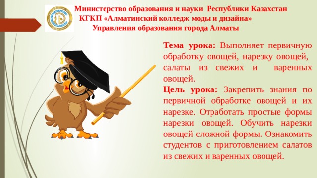 Министерство образования и науки Республики Казахстан КГКП «Алматинский колледж моды и дизайна» Управления образования города Алматы Тема урока: Выполняет первичную обработку овощей, нарезку овощей, салаты из свежих и варенных овощей.  Цель урока: Закрепить знания по первичной обработке овощей и их нарезке. Отработать простые формы нарезки овощей. Обучить нарезки овощей сложной формы. Ознакомить студентов с приготовлением салатов из свежих и варенных овощей. 