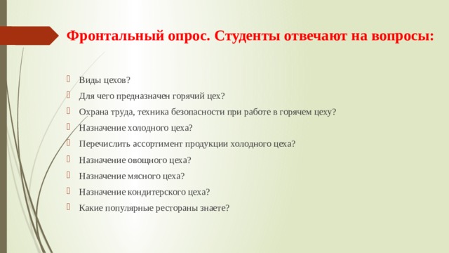 Фронтальный опрос. Студенты отвечают на вопросы:    Виды цехов? Для чего предназначен горячий цех? Охрана труда, техника безопасности при работе в горячем цеху? Назначение холодного цеха? Перечислить ассортимент продукции холодного цеха? Назначение овощного цеха? Назначение мясного цеха? Назначение кондитерского цеха? Какие популярные рестораны знаете? 