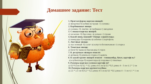Домашнее задание: Тест 1. Простая форма нарезки овощей: а) звездочки б) кубики в) груши г) соломка 2. Карбованные овощи: а) соломка б) ломтик в) гребешки г) звездочки 3. Сложная нарезка овощей: а) чесночки б) брусочки в) дольки г) груши 4. Какой овощ лишний? Овощи- корнеплоды: а) помидоры б) морковь в) кабачки г) картофель 5. Листовые овощи: а) лук зеленый б) салат в) капуста белокочанная г) спаржа 6. Томатные овощи: а) батат б) тыква в) баклажаны г) горох 7. К десертным овощам относят: а) артишок б) ревень в) спаржа г) щавель 8. К какой группе овощей относят - топинамбур, батат, картофель?  а) клубнеплоды б) корнеплоды в) плодовые г) томатные 9. Размеры нарезки соломки картофеля? а) 0,5*0,5см б) 0,2 * 0,2 длина 4-5 см в) 0,5 *0,5 длина 4 – 5 см г) 2 * 2 см 10. Размеры нарезки крупного кубика а) 2,5 * 2,5 см б) 0,2 * 0,2 длина 4-5 см в) 0,5 *0,5 длина 4 – 5 см г) 1 * 1 см  