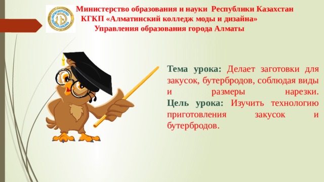 Министерство образования и науки Республики Казахстан КГКП «Алматинский колледж моды и дизайна» Управления образования города Алматы   Тема урока: Делает заготовки для закусок, бутербродов, соблюдая виды и размеры нарезки.  Цель урока: Изучить технологию приготовления закусок и бутербродов. 