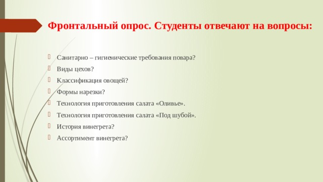 Фронтальный опрос. Студенты отвечают на вопросы:    Санитарно – гигиенические требования повара? Виды цехов? Классификация овощей? Формы нарезки? Технология приготовления салата «Оливье». Технология приготовления салата «Под шубой». История винегрета? Ассортимент винегрета? 