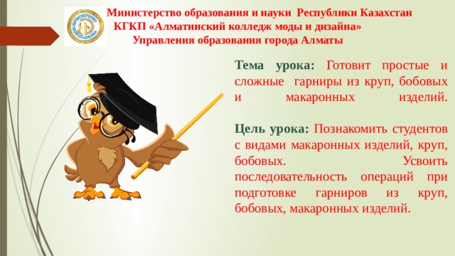 Министерство образования и науки Республики Казахстан КГКП «Алматинский колледж моды и дизайна» Управления образования города Алматы Тема урока: Готовит простые и сложные гарниры из круп, бобовых и макаронных изделий.   Цель урока: Познакомить студентов с видами макаронных изделий, круп, бобовых. Усвоить последовательность операций при подготовке гарниров из круп, бобовых, макаронных изделий. 