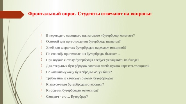 Фронтальный опрос. Студенты отвечают на вопросы:    В переводе с немецкого языка слово «бутерброд» означает? Основой для приготовления бутерброда является? Хлеб для закрытых бутербродов нарезают толщиной? По способу приготовления бутерброды бывают… При подаче к столу бутерброды следует укладывать на блюде? Для открытых бутербродов ломтики хлеба нужно нарезать толщиной По внешнему виду бутерброды могут быть? Требования к качеству готовых бутербродов? К закусочным бутербродам относятся? К горячим бутербродам относятся? Сэндвич - это ... Бутерброд? 