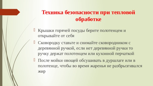 Техника безопасности при тепловой обработке Крышки горячей посуды берите полотенцем и открывайте от себя Сковородку ставьте и снимайте сковородником с деревянной ручкой, если нет деревянной ручки то ручку держат полотенцем или кухонной перчаткой После мойки овощей обсушивать в дуршлаге или в полотенце, чтобы во время жаренья не разбрызгивался жир 