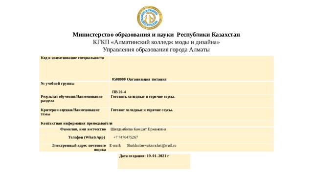 Министерство образования и науки Республики Казахстан  КГКП «Алматинский колледж моды и дизайна»  Управления образования города Алматы Код и наименование специальности   0508000 Организация питания № учебной группы   ПВ 20-4 Результат обучения/Наименование раздела Готовить холодные и горячие соусы. Критерии оценки/Наименование темы Готовит холодные и горячие соусы. Контактная информация преподавателя Фамилия, имя и отчество Телефон (WhatsApp)   Шалданбаева Камшат Ержановна  +7 7476475267 Электронный адрес почтового ящика E-mail: Shaldanbaevakamshat@mail.ru Дата создания: 19. 01. 2021 г 