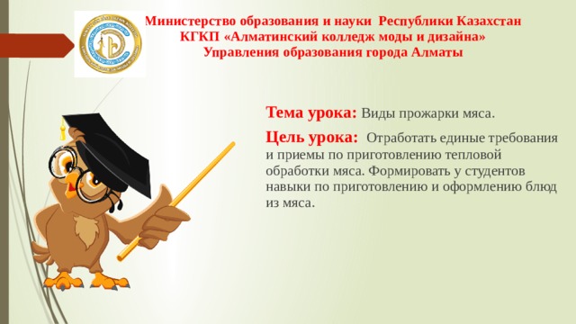Министерство образования и науки Республики Казахстан  КГКП «Алматинский колледж моды и дизайна»  Управления образования города Алматы   Тема урока: Виды прожарки мяса. Цель урока: Отработать единые требования и приемы по приготовлению тепловой обработки мяса. Формировать у студентов навыки по приготовлению и оформлению блюд из мяса. 