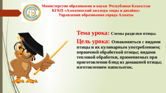 Министерство образования и науки Республики Казахстан  КГКП «Алматинский колледж моды и дизайна»  Управления образования города Алматы   Тема урока:  Схемы разделки птицы. Цель урока: Ознакомиться с видами птицы и их кулинарным употреблением; первичной обработкой птицы; видами тепловой обработки, применяемых при приготовлении блюд из домашней птицы; изготовлением папильоток. 