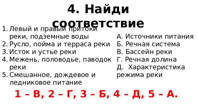 4. Найди соответствие Левый и правый притоки реки, подземные воды Русло, пойма и терраса реки Исток и устье реки Межень, половодье, паводок реки Смешанное, дождевое и ледниковое питание А. Источники питания Б. Речная система В. Бассейн реки Г. Речная долина Д. Характеристика режима реки 1 – В, 2 – Г, 3 – Б, 4 – Д, 5 – А.