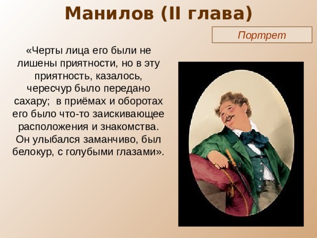 Манилов ( II глава) Портрет «Черты лица его были не лишены приятности, но в эту приятность, казалось, чересчур было передано сахару; в приёмах и оборотах его было что-то заискивающее расположения и знакомства. Он улыбался заманчиво, был белокур, с голубыми глазами». 