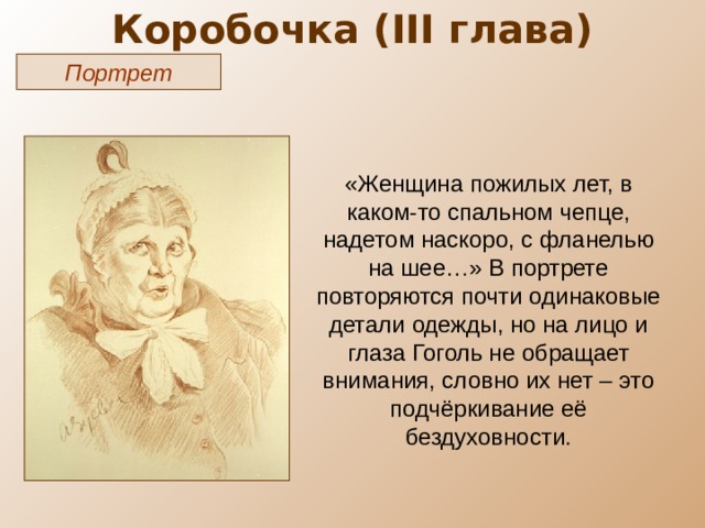 Коробочка ( III глава) Портрет «Женщина пожилых лет, в каком-то спальном чепце, надетом наскоро, с фланелью на шее…» В портрете повторяются почти одинаковые детали одежды, но на лицо и глаза Гоголь не обращает внимания, словно их нет – это подчёркивание её бездуховности. 