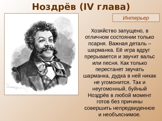 Ноздрёв ( IV глава) Интерьер Хозяйство запущено, в отличном состоянии только псарня. Важная деталь – шарманка. Её игра вдруг прерывается и звучит вальс или песня. Как только перестанет звучать шарманка, дудка в ней никак не угомонится. Так и неугомонный, буйный Ноздрёв в любой момент готов без причины совершить непредвиденное и необъяснимое. 