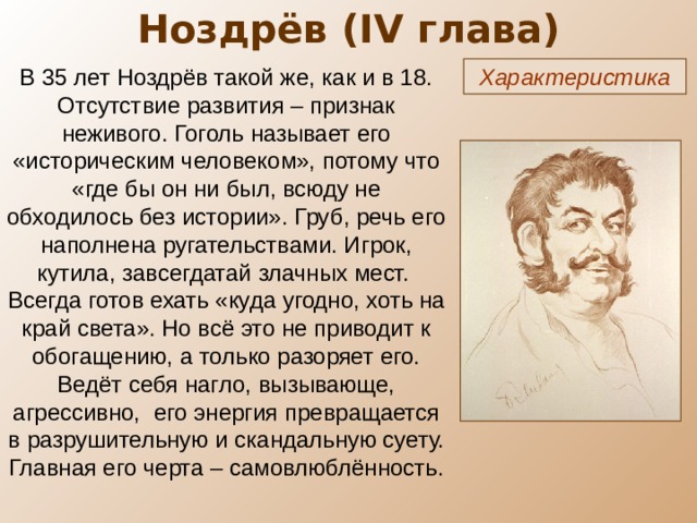 Ноздрёв ( IV глава) В 35 лет Ноздрёв такой же, как и в 18. Отсутствие развития – признак неживого. Гоголь называет его «историческим человеком», потому что «где бы он ни был, всюду не обходилось без истории». Груб, речь его наполнена ругательствами. Игрок, кутила, завсегдатай злачных мест. Всегда готов ехать «куда угодно, хоть на край света». Но всё это не приводит к обогащению, а только разоряет его. Ведёт себя нагло, вызывающе, агрессивно, его энергия превращается в разрушительную и скандальную суету. Главная его черта – самовлюблённость. Характеристика 