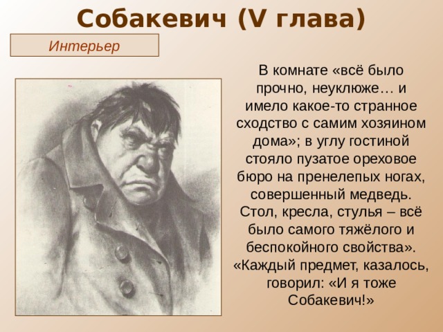 Собакевич ( V глава) Интерьер В комнате «всё было прочно, неуклюже… и имело какое-то странное сходство с самим хозяином дома»; в углу гостиной стояло пузатое ореховое бюро на пренелепых ногах, совершенный медведь. Стол, кресла, стулья – всё было самого тяжёлого и беспокойного свойства». «Каждый предмет, казалось, говорил: «И я тоже Собакевич!» 